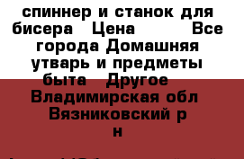 спиннер и станок для бисера › Цена ­ 500 - Все города Домашняя утварь и предметы быта » Другое   . Владимирская обл.,Вязниковский р-н